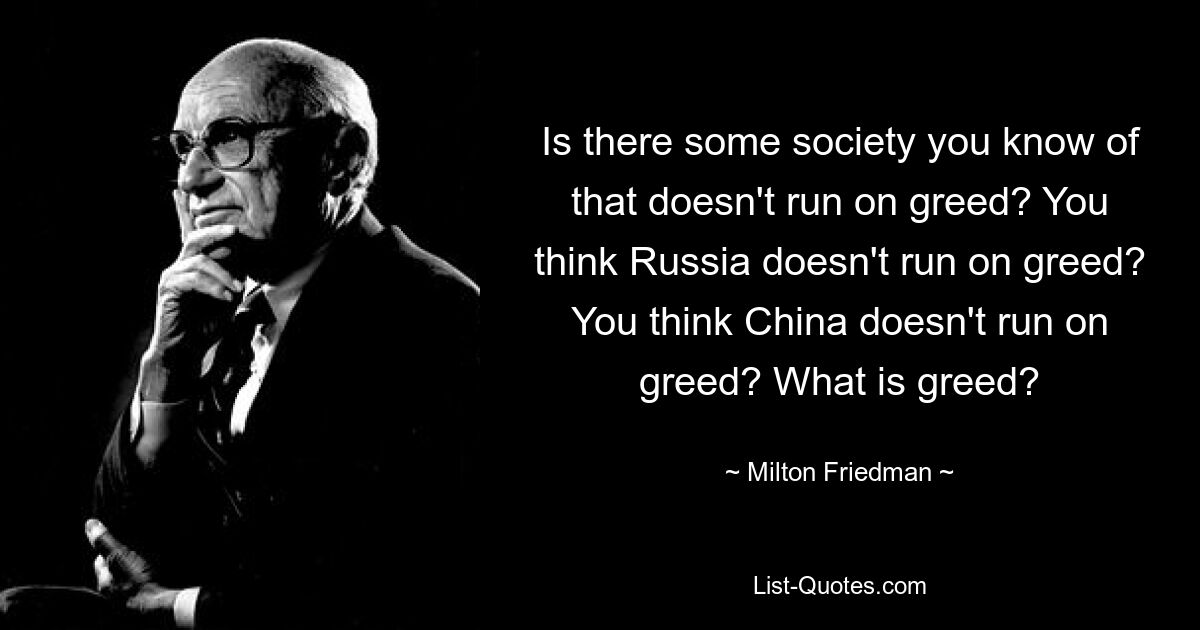 Is there some society you know of that doesn't run on greed? You think Russia doesn't run on greed? You think China doesn't run on greed? What is greed? — © Milton Friedman