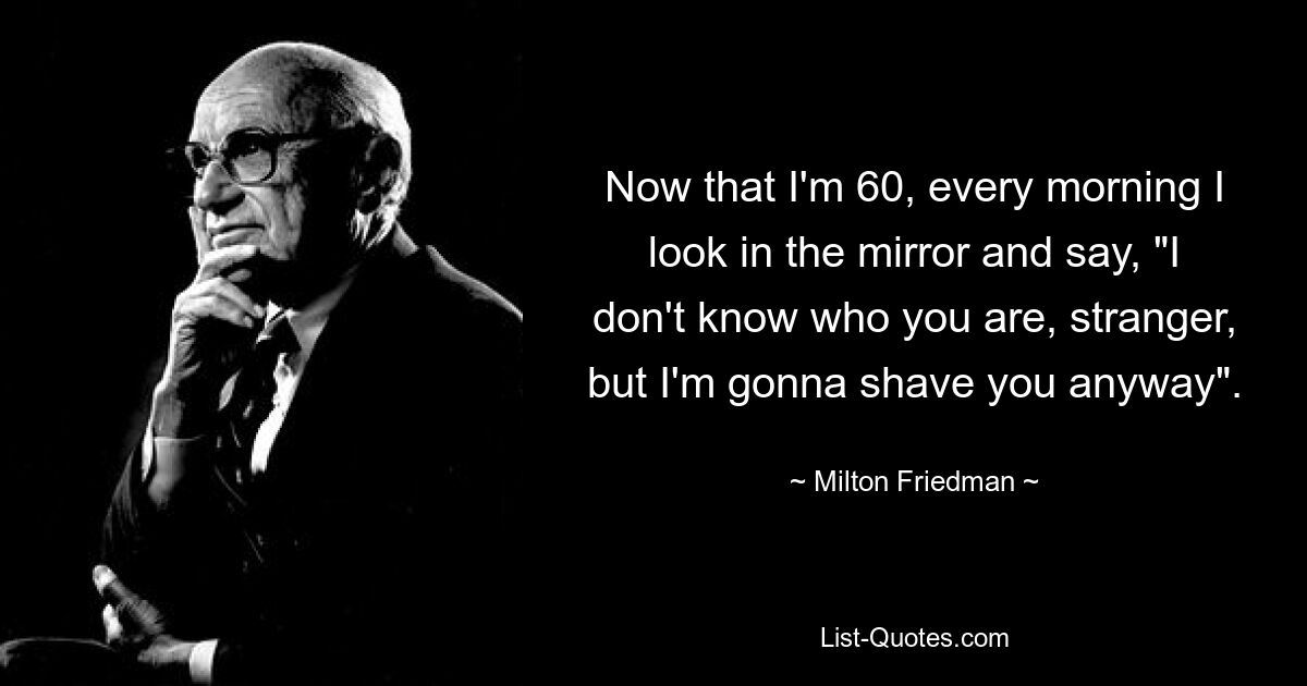 Now that I'm 60, every morning I look in the mirror and say, "I don't know who you are, stranger, but I'm gonna shave you anyway". — © Milton Friedman