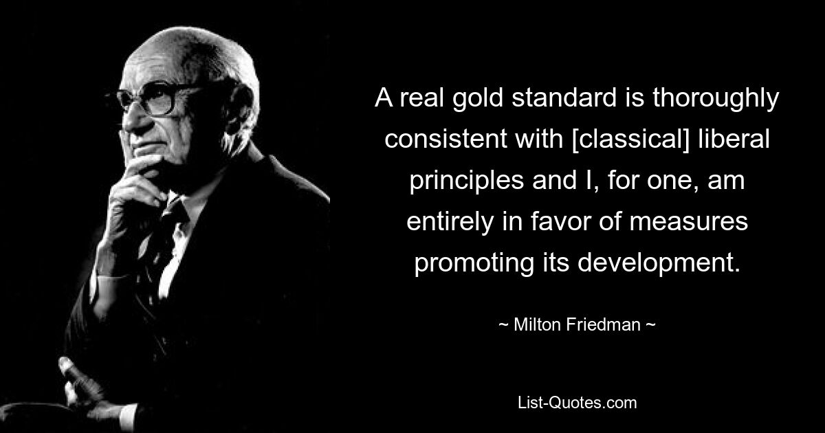 A real gold standard is thoroughly consistent with [classical] liberal principles and I, for one, am entirely in favor of measures promoting its development. — © Milton Friedman