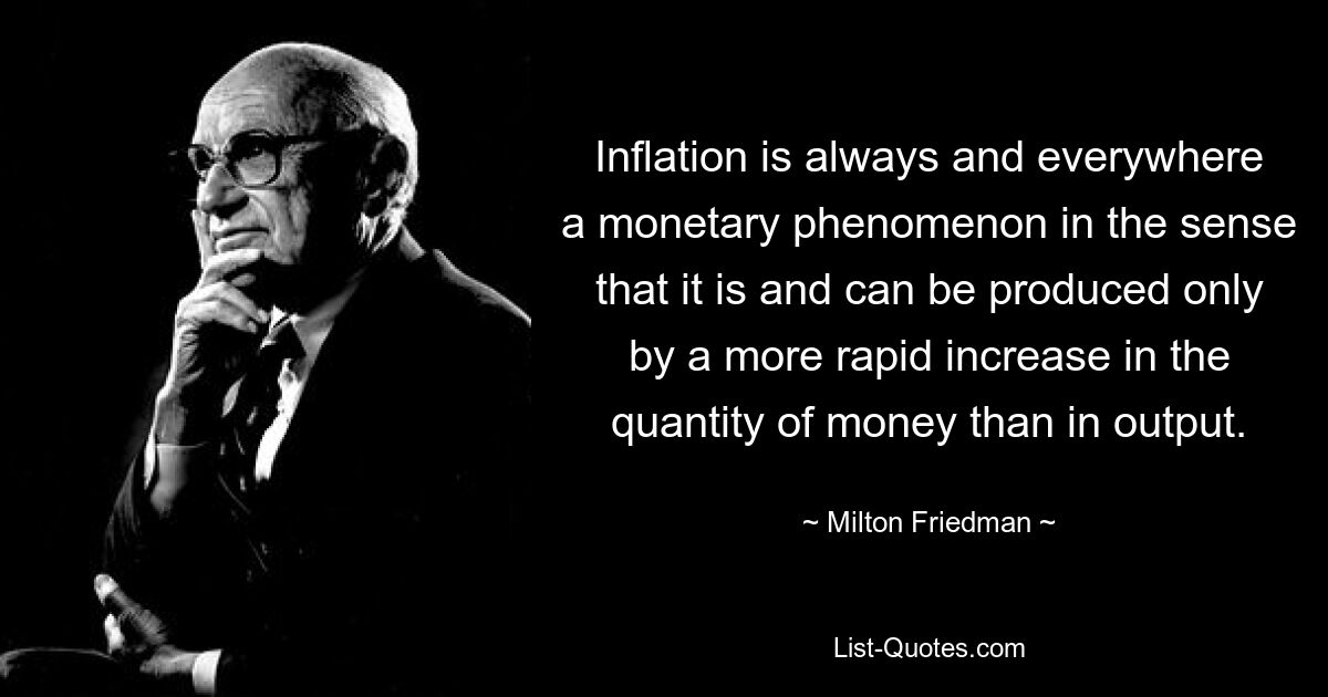 Inflation is always and everywhere a monetary phenomenon in the sense that it is and can be produced only by a more rapid increase in the quantity of money than in output. — © Milton Friedman