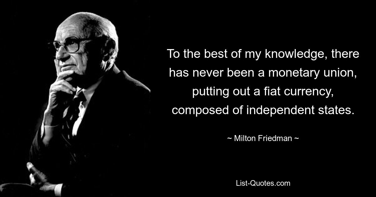 To the best of my knowledge, there has never been a monetary union, putting out a fiat currency, composed of independent states. — © Milton Friedman