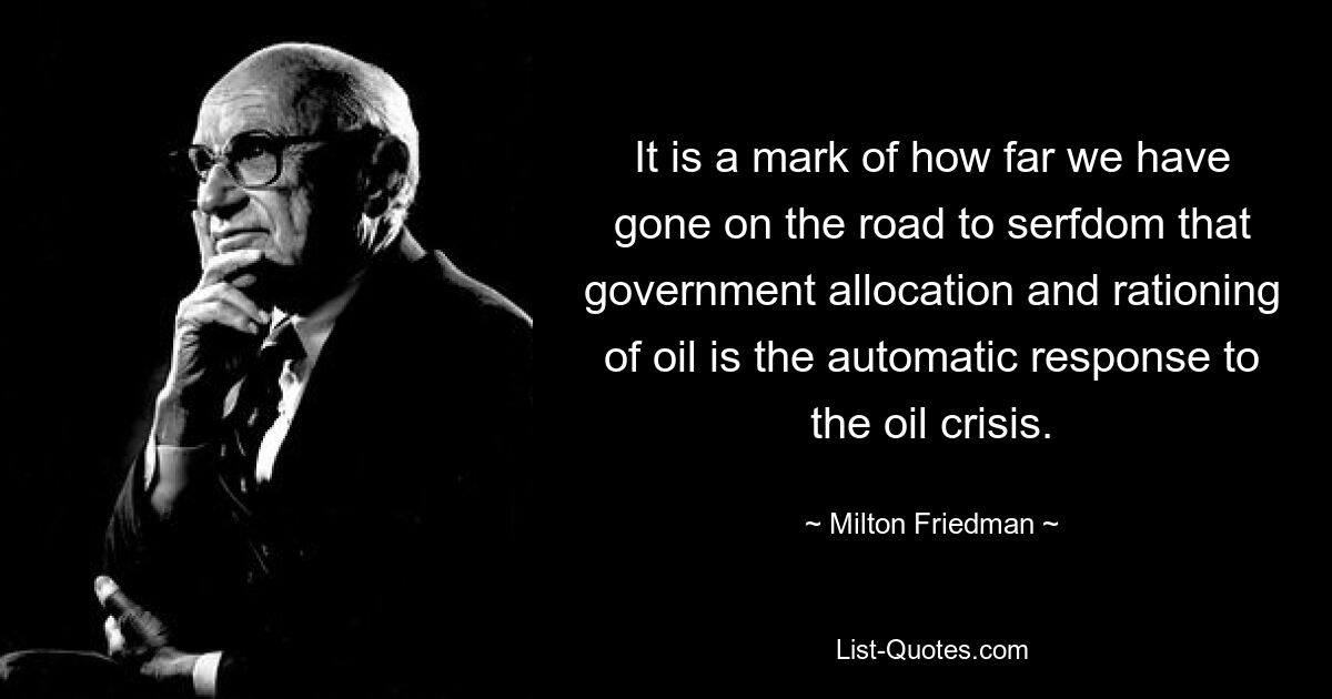 It is a mark of how far we have gone on the road to serfdom that government allocation and rationing of oil is the automatic response to the oil crisis. — © Milton Friedman