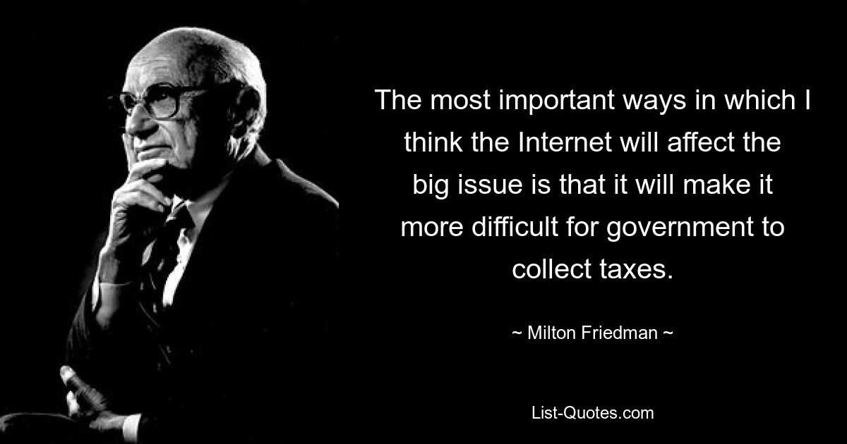 The most important ways in which I think the Internet will affect the big issue is that it will make it more difficult for government to collect taxes. — © Milton Friedman