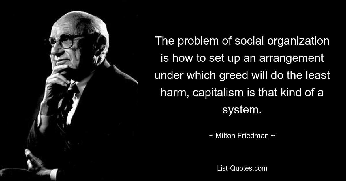 The problem of social organization is how to set up an arrangement under which greed will do the least harm, capitalism is that kind of a system. — © Milton Friedman