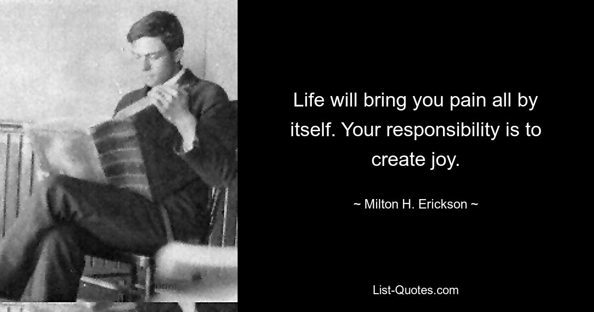 Life will bring you pain all by itself. Your responsibility is to create joy. — © Milton H. Erickson