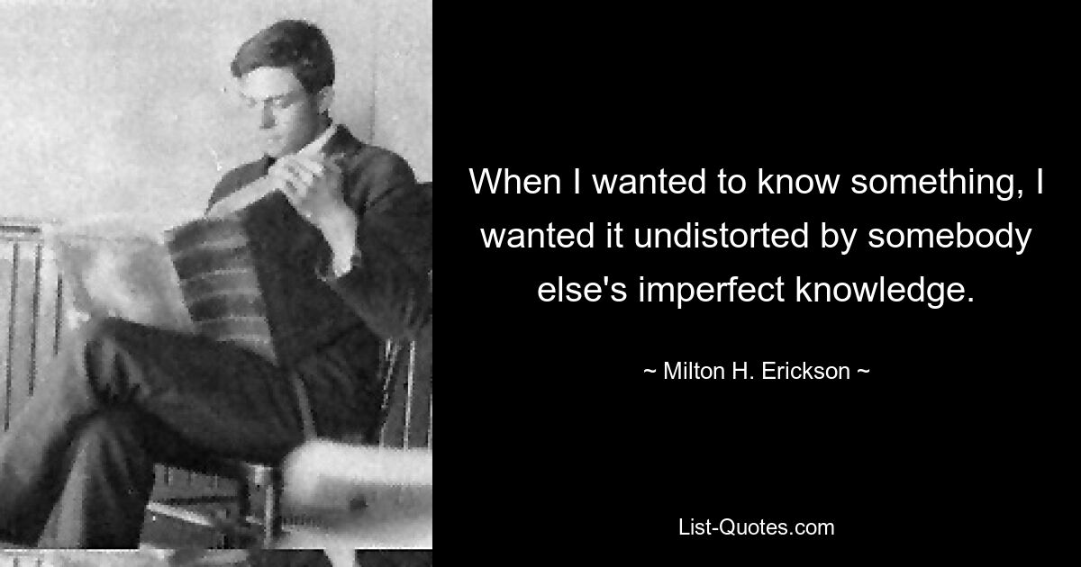 When I wanted to know something, I wanted it undistorted by somebody else's imperfect knowledge. — © Milton H. Erickson