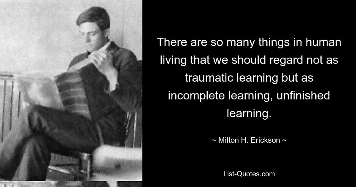 There are so many things in human living that we should regard not as traumatic learning but as incomplete learning, unfinished learning. — © Milton H. Erickson