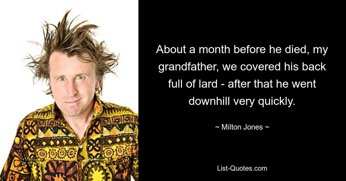 About a month before he died, my grandfather, we covered his back full of lard - after that he went downhill very quickly. — © Milton Jones