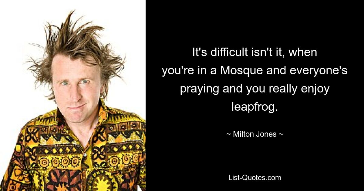 It's difficult isn't it, when you're in a Mosque and everyone's praying and you really enjoy leapfrog. — © Milton Jones