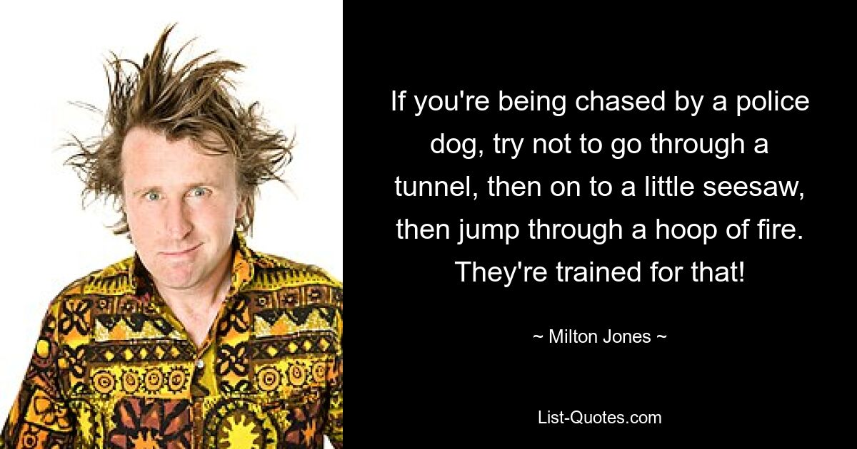 If you're being chased by a police dog, try not to go through a tunnel, then on to a little seesaw, then jump through a hoop of fire. They're trained for that! — © Milton Jones