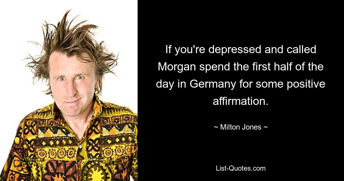 If you're depressed and called Morgan spend the first half of the day in Germany for some positive affirmation. — © Milton Jones