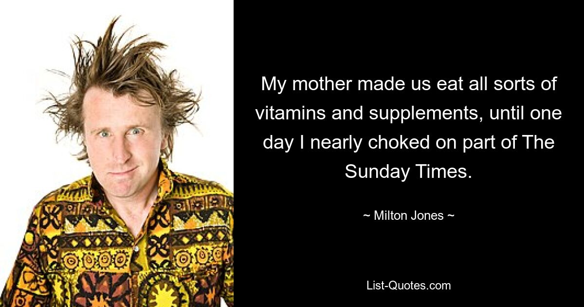 My mother made us eat all sorts of vitamins and supplements, until one day I nearly choked on part of The Sunday Times. — © Milton Jones