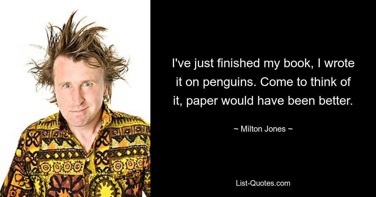 I've just finished my book, I wrote it on penguins. Come to think of it, paper would have been better. — © Milton Jones