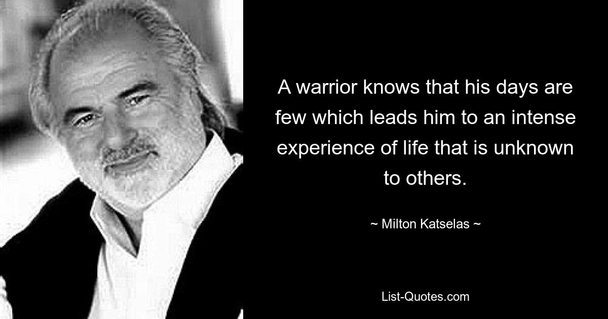 A warrior knows that his days are few which leads him to an intense experience of life that is unknown to others. — © Milton Katselas