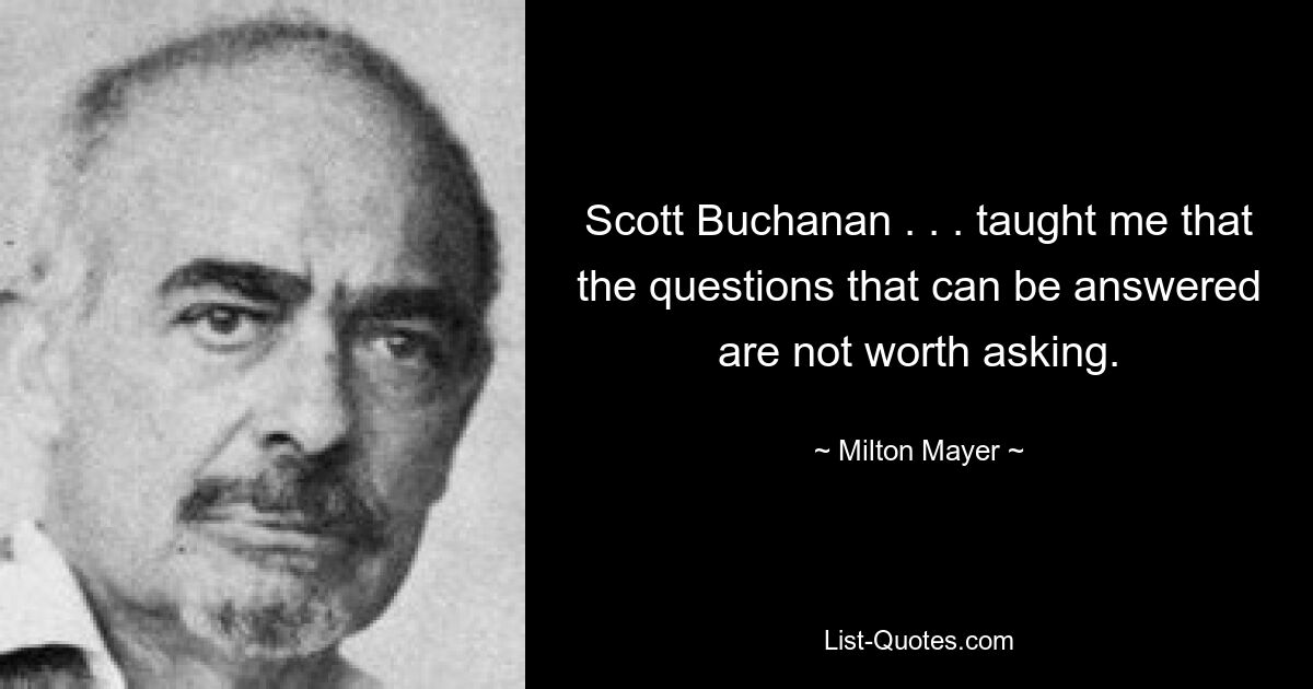 Scott Buchanan . . . taught me that the questions that can be answered are not worth asking. — © Milton Mayer