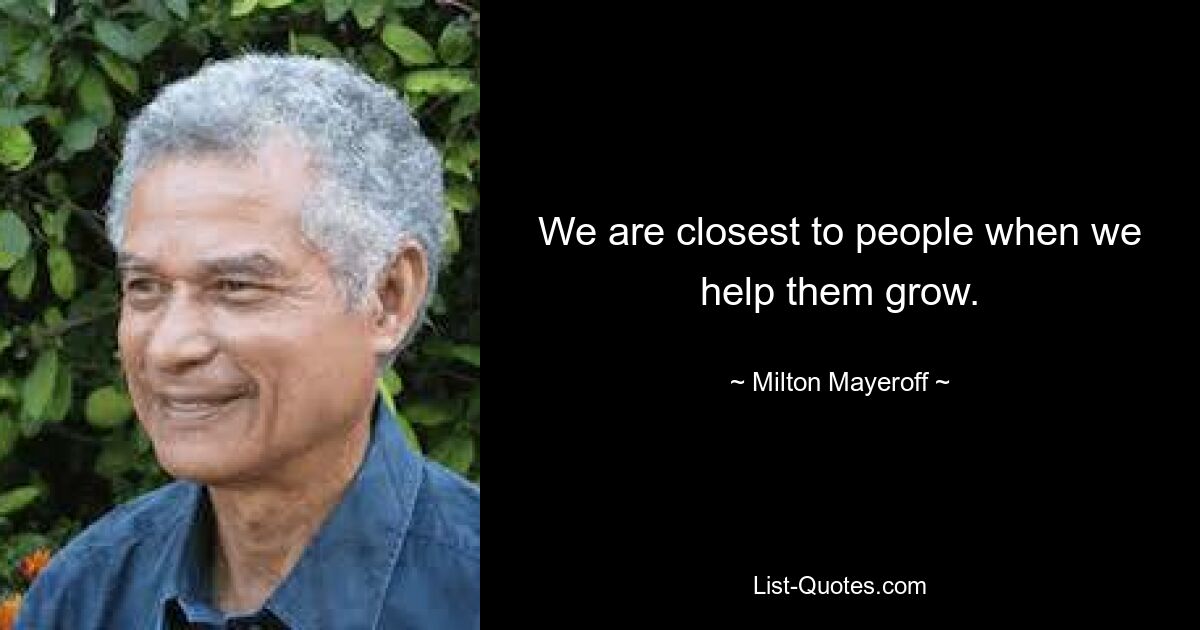 We are closest to people when we help them grow. — © Milton Mayeroff