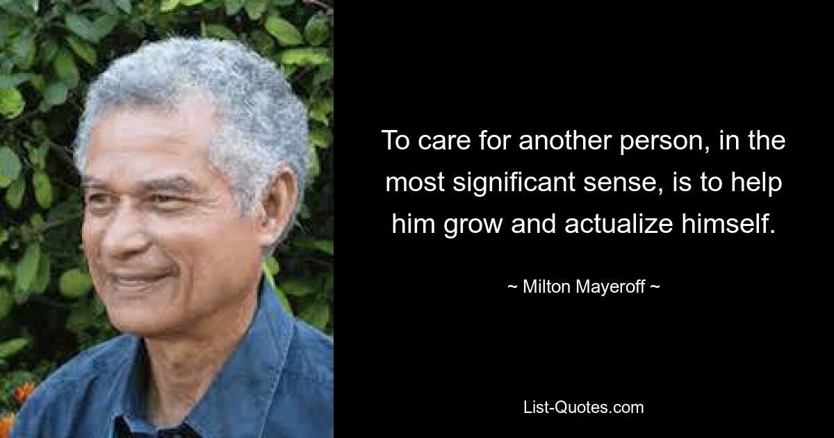 To care for another person, in the most significant sense, is to help him grow and actualize himself. — © Milton Mayeroff