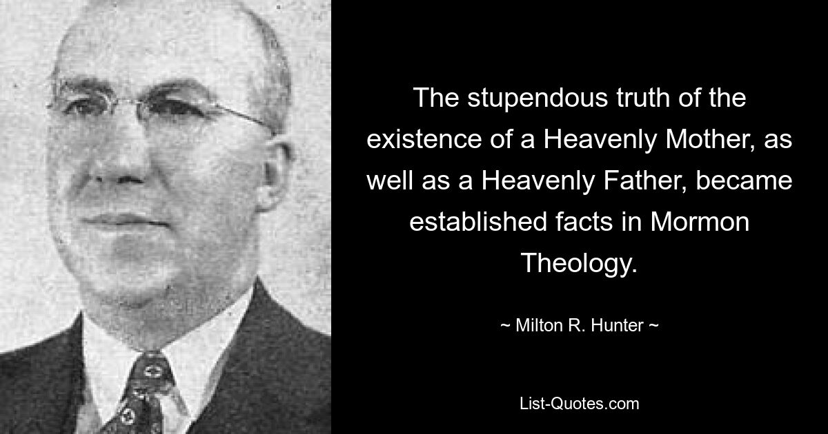 The stupendous truth of the existence of a Heavenly Mother, as well as a Heavenly Father, became established facts in Mormon Theology. — © Milton R. Hunter