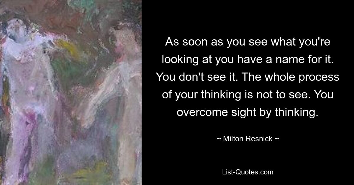 As soon as you see what you're looking at you have a name for it. You don't see it. The whole process of your thinking is not to see. You overcome sight by thinking. — © Milton Resnick