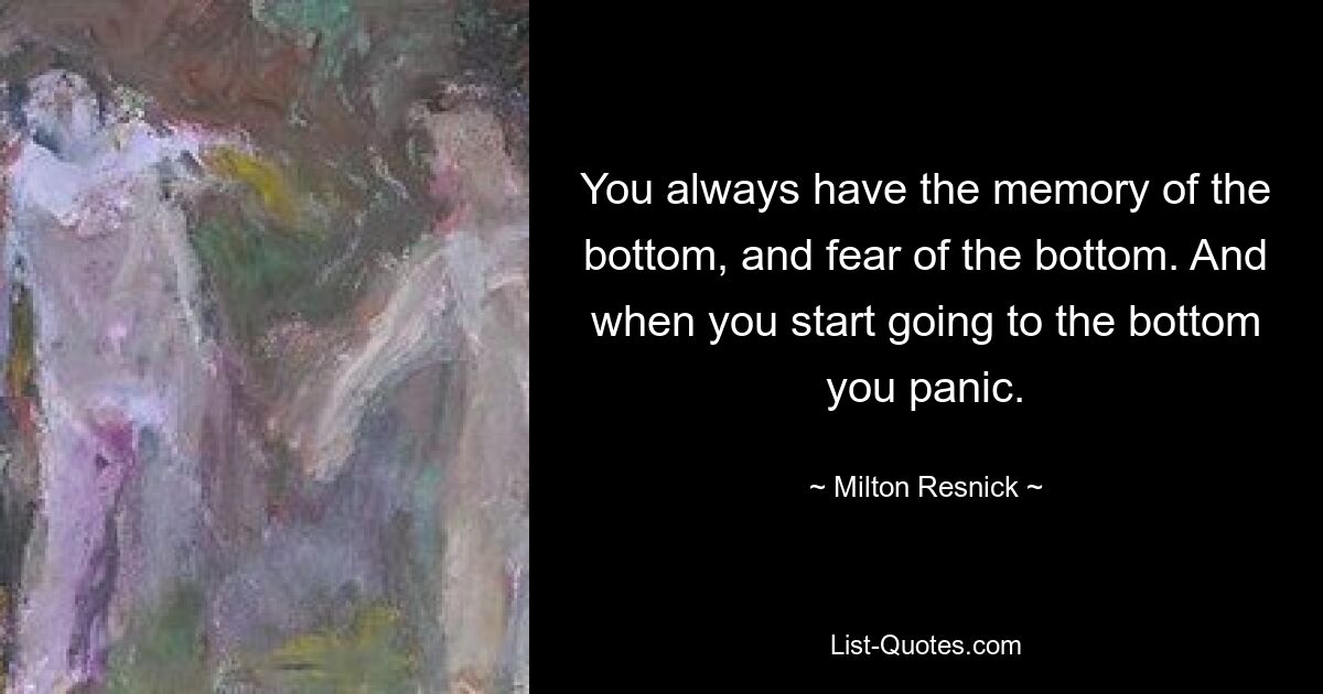 You always have the memory of the bottom, and fear of the bottom. And when you start going to the bottom you panic. — © Milton Resnick