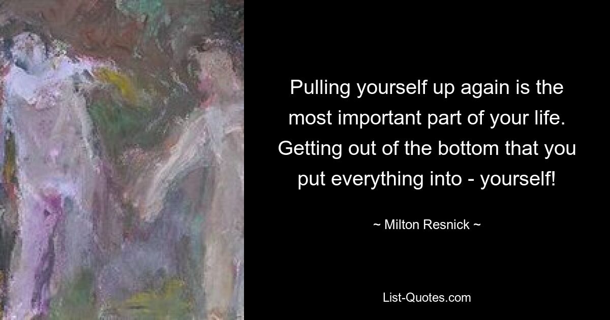 Pulling yourself up again is the most important part of your life. Getting out of the bottom that you put everything into - yourself! — © Milton Resnick