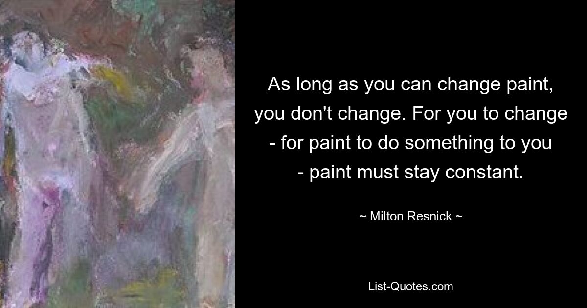 As long as you can change paint, you don't change. For you to change - for paint to do something to you - paint must stay constant. — © Milton Resnick