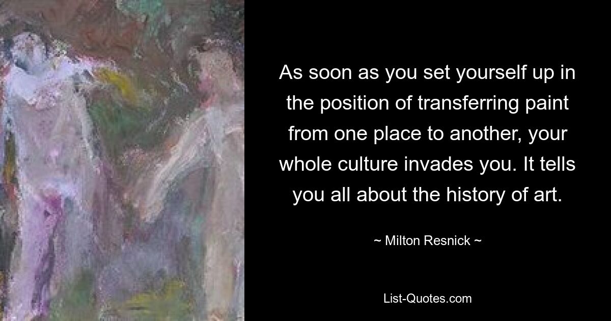 As soon as you set yourself up in the position of transferring paint from one place to another, your whole culture invades you. It tells you all about the history of art. — © Milton Resnick