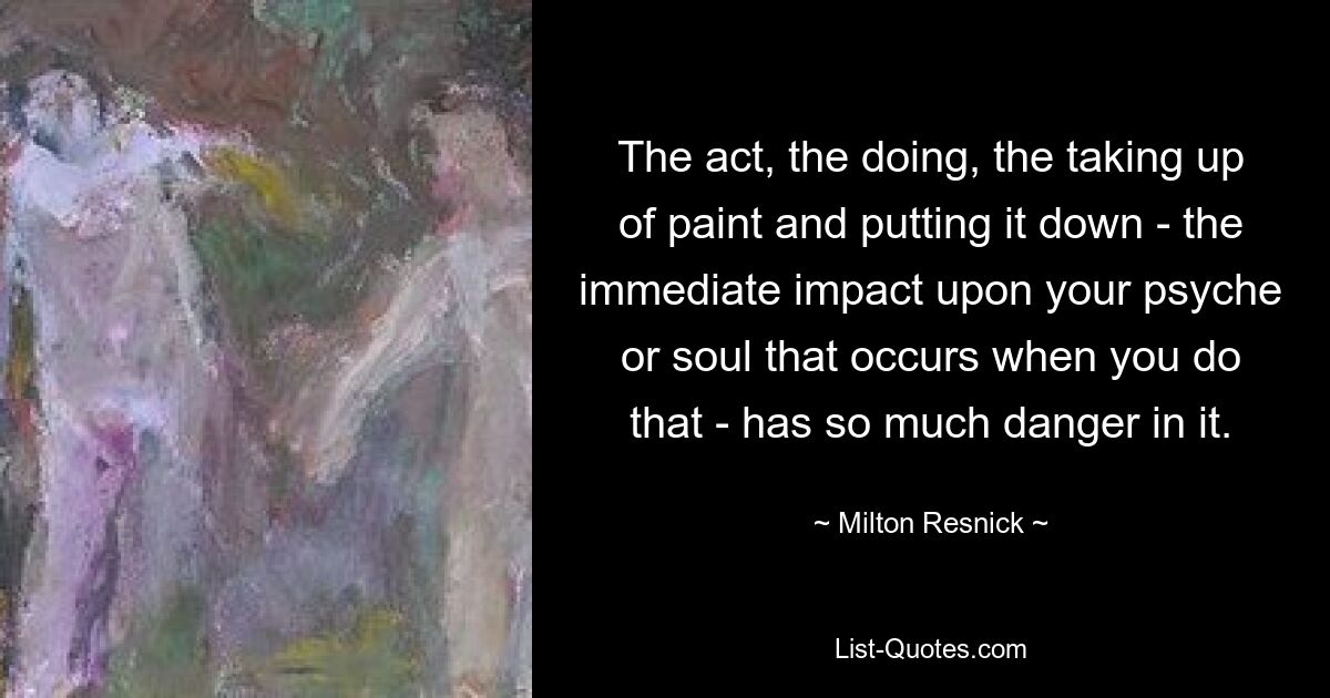 The act, the doing, the taking up of paint and putting it down - the immediate impact upon your psyche or soul that occurs when you do that - has so much danger in it. — © Milton Resnick