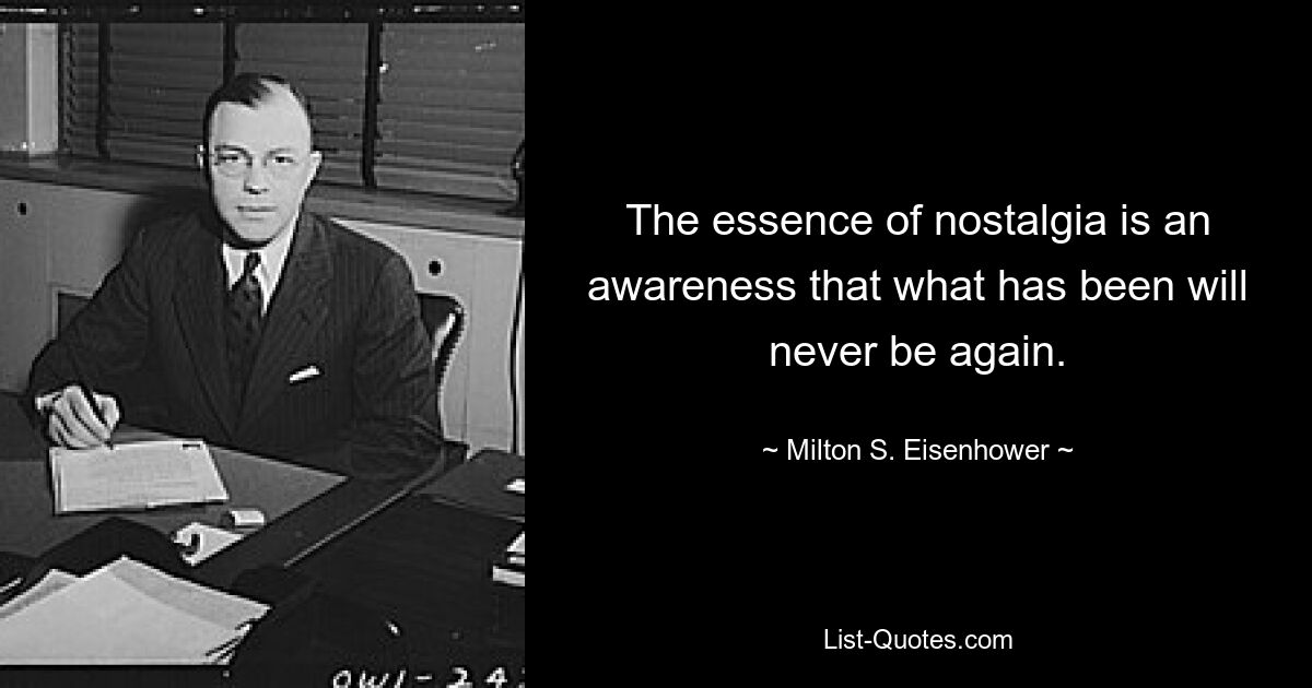 The essence of nostalgia is an awareness that what has been will never be again. — © Milton S. Eisenhower