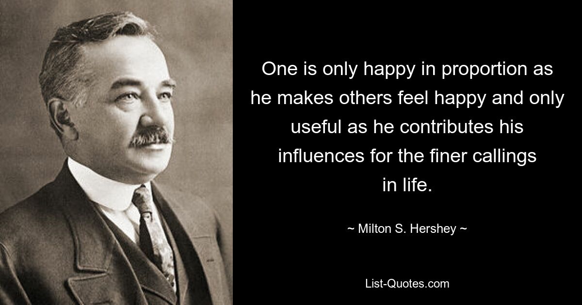 One is only happy in proportion as he makes others feel happy and only useful as he contributes his influences for the finer callings in life. — © Milton S. Hershey