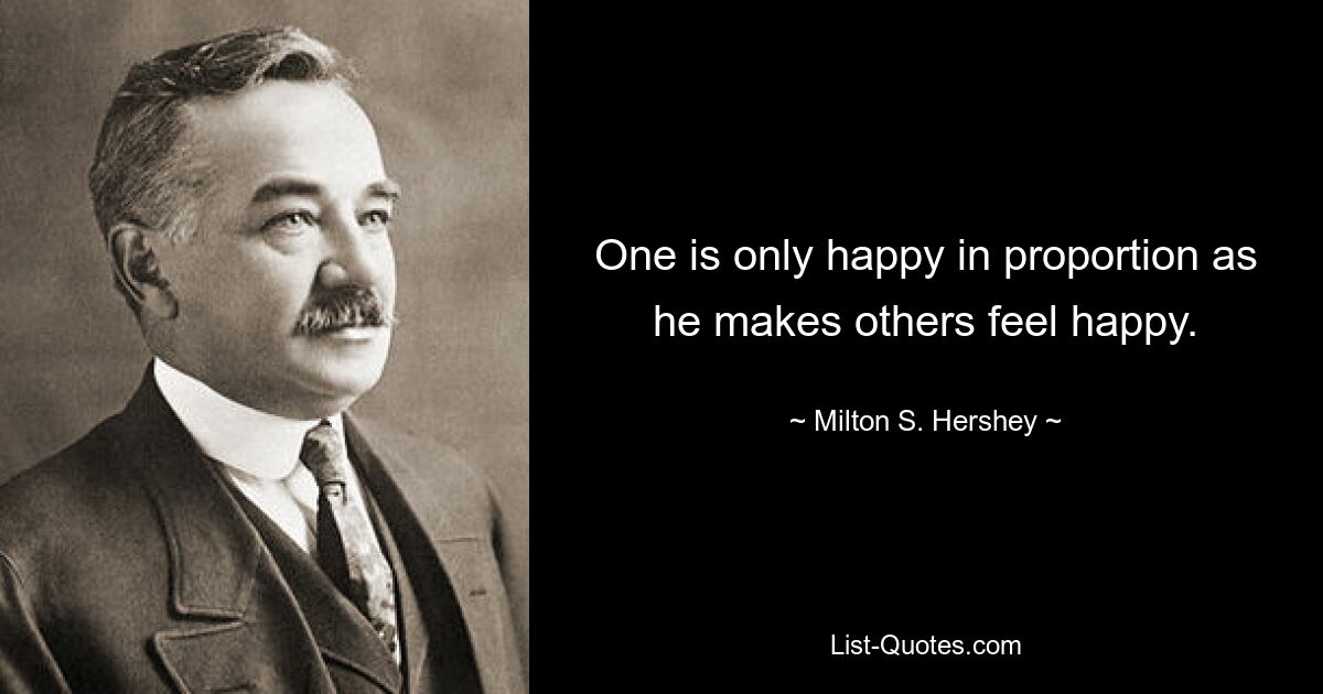 One is only happy in proportion as he makes others feel happy. — © Milton S. Hershey