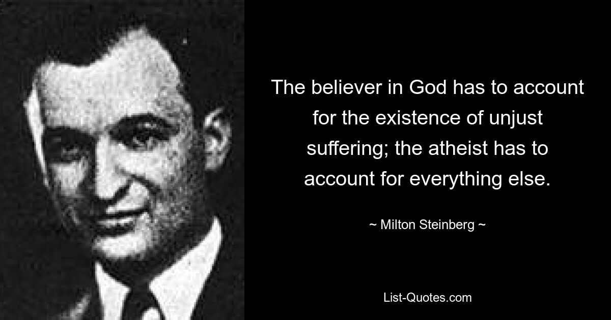 The believer in God has to account for the existence of unjust suffering; the atheist has to account for everything else. — © Milton Steinberg