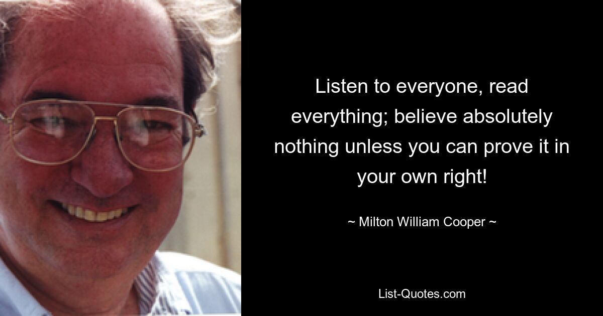 Listen to everyone, read everything; believe absolutely nothing unless you can prove it in your own right! — © Milton William Cooper