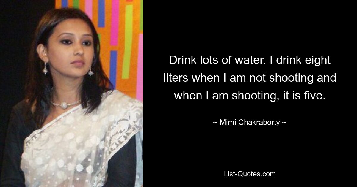 Drink lots of water. I drink eight liters when I am not shooting and when I am shooting, it is five. — © Mimi Chakraborty