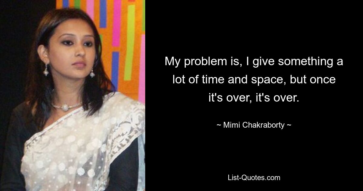 My problem is, I give something a lot of time and space, but once it's over, it's over. — © Mimi Chakraborty