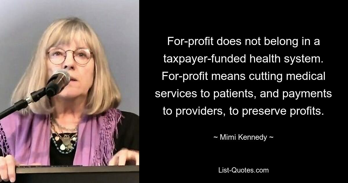 For-profit does not belong in a taxpayer-funded health system. For-profit means cutting medical services to patients, and payments to providers, to preserve profits. — © Mimi Kennedy