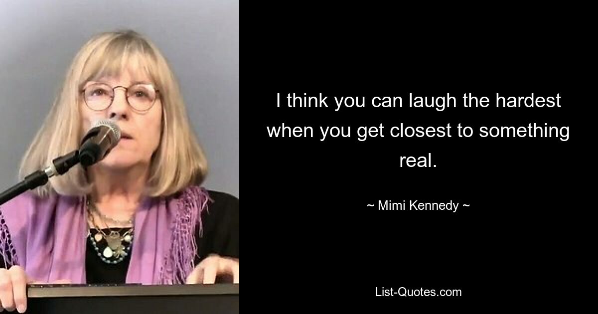 I think you can laugh the hardest when you get closest to something real. — © Mimi Kennedy