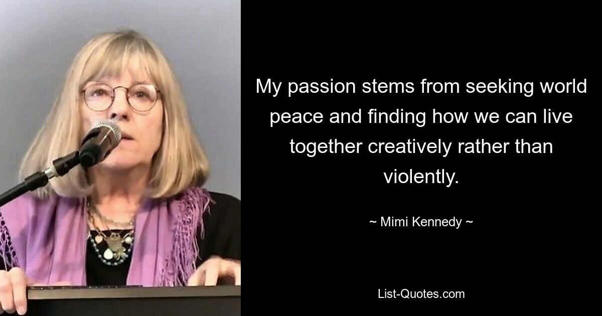 My passion stems from seeking world peace and finding how we can live together creatively rather than violently. — © Mimi Kennedy