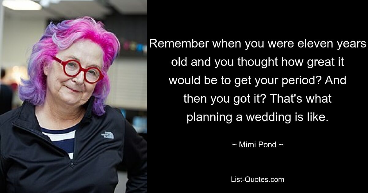 Remember when you were eleven years old and you thought how great it would be to get your period? And then you got it? That's what planning a wedding is like. — © Mimi Pond