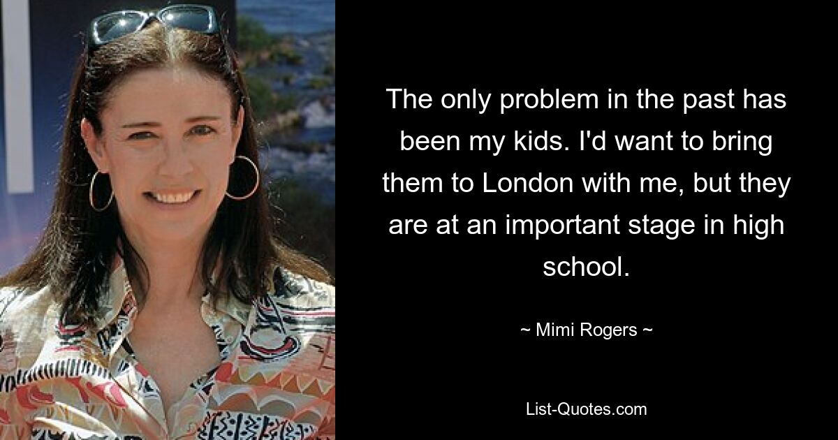 The only problem in the past has been my kids. I'd want to bring them to London with me, but they are at an important stage in high school. — © Mimi Rogers