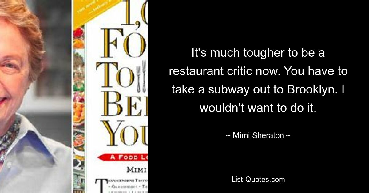 It's much tougher to be a restaurant critic now. You have to take a subway out to Brooklyn. I wouldn't want to do it. — © Mimi Sheraton