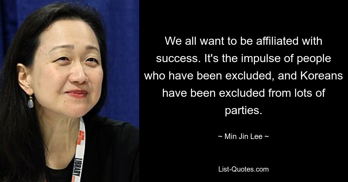 We all want to be affiliated with success. It's the impulse of people who have been excluded, and Koreans have been excluded from lots of parties. — © Min Jin Lee