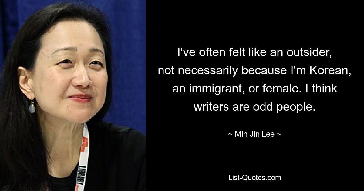 I've often felt like an outsider, not necessarily because I'm Korean, an immigrant, or female. I think writers are odd people. — © Min Jin Lee