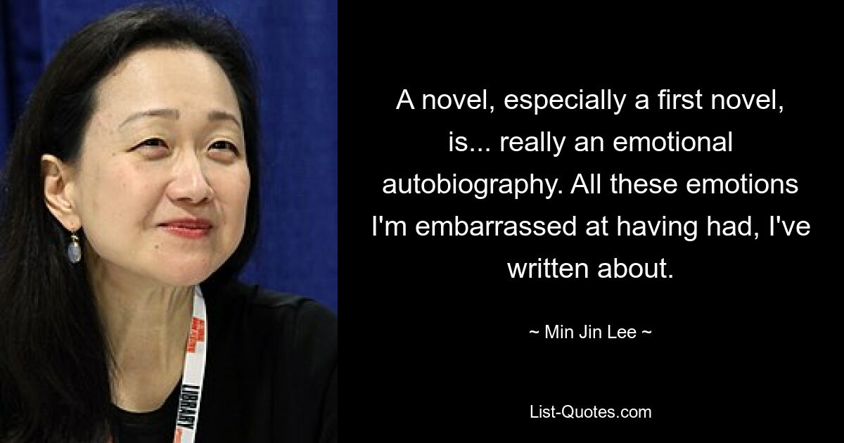 A novel, especially a first novel, is... really an emotional autobiography. All these emotions I'm embarrassed at having had, I've written about. — © Min Jin Lee