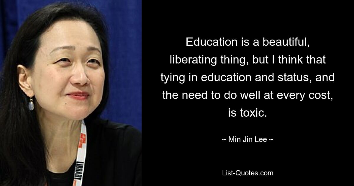 Education is a beautiful, liberating thing, but I think that tying in education and status, and the need to do well at every cost, is toxic. — © Min Jin Lee