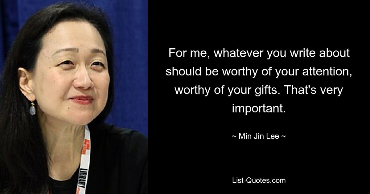 For me, whatever you write about should be worthy of your attention, worthy of your gifts. That's very important. — © Min Jin Lee