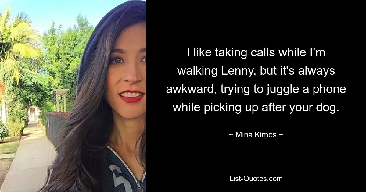 I like taking calls while I'm walking Lenny, but it's always awkward, trying to juggle a phone while picking up after your dog. — © Mina Kimes