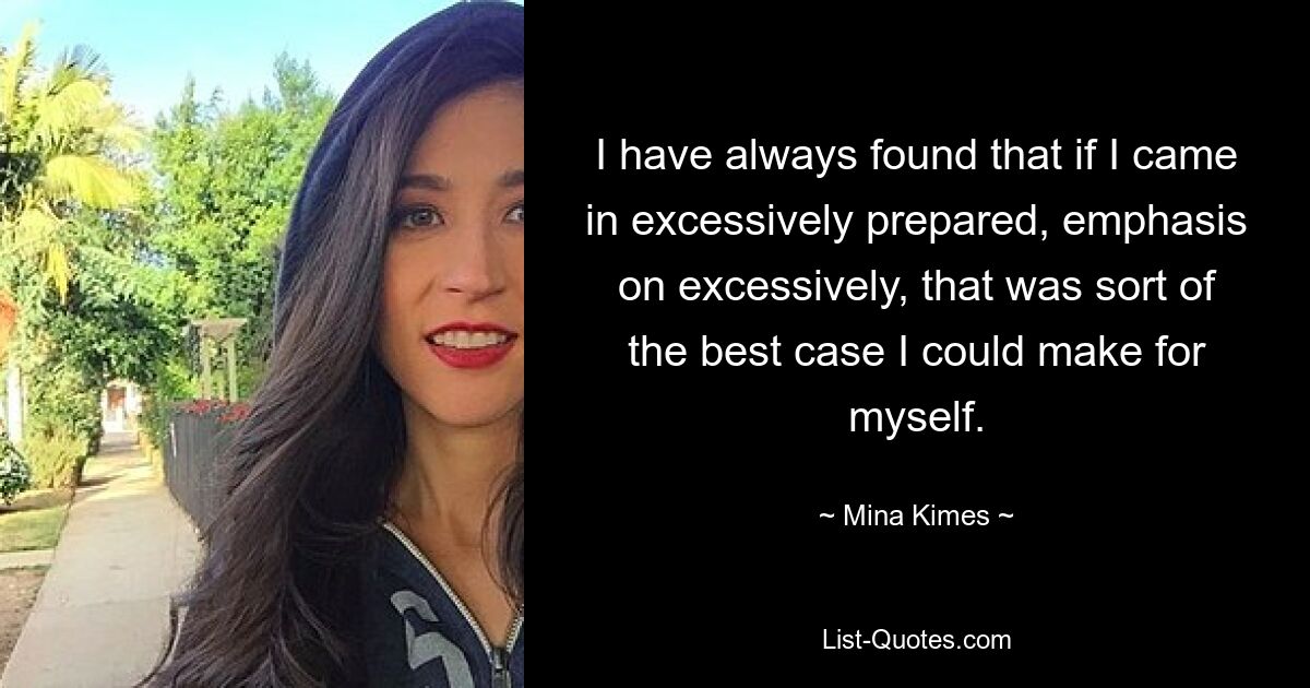 I have always found that if I came in excessively prepared, emphasis on excessively, that was sort of the best case I could make for myself. — © Mina Kimes