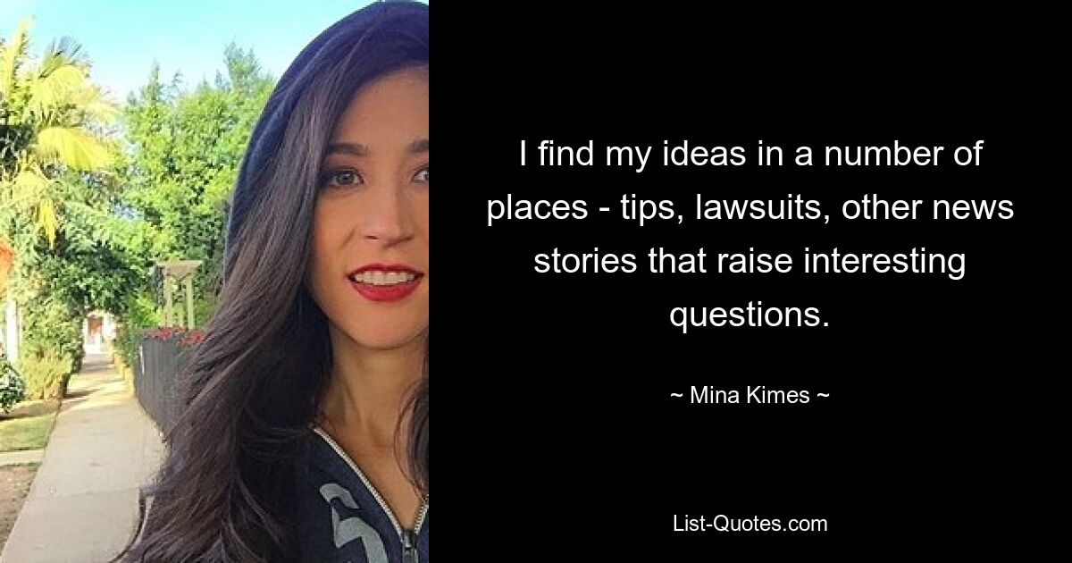 I find my ideas in a number of places - tips, lawsuits, other news stories that raise interesting questions. — © Mina Kimes