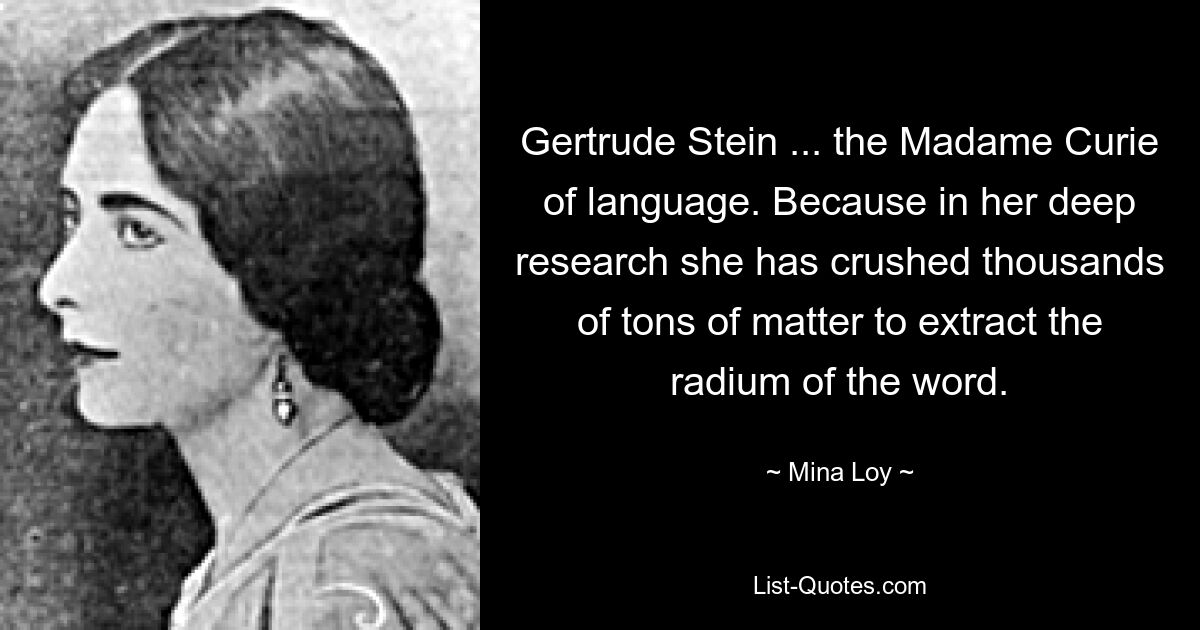 Gertrude Stein ... the Madame Curie of language. Because in her deep research she has crushed thousands of tons of matter to extract the radium of the word. — © Mina Loy